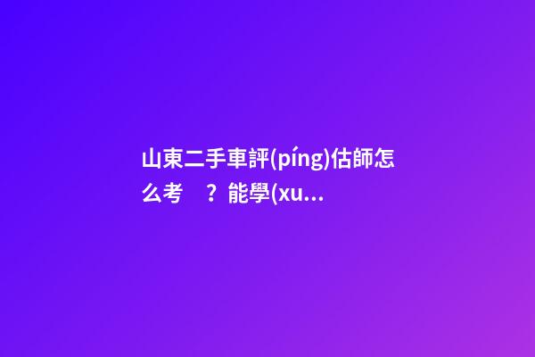 山東二手車評(píng)估師怎么考？能學(xué)到技能嗎？